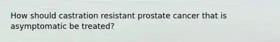 How should castration resistant prostate cancer that is asymptomatic be treated?