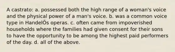 A castrato: a. possessed both the high range of a woman's voice and the physical power of a man's voice. b. was a common voice type in HandelÕs operas. c. often came from impoverished households where the families had given consent for their sons to have the opportunity to be among the highest paid performers of the day. d. all of the above.