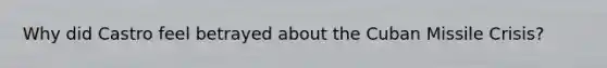 Why did Castro feel betrayed about the Cuban Missile Crisis?
