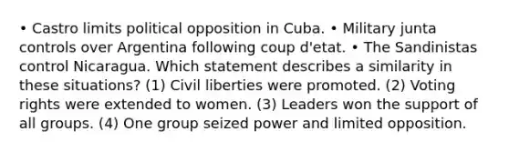 • Castro limits political opposition in Cuba. • Military junta controls over Argentina following coup d'etat. • The Sandinistas control Nicaragua. Which statement describes a similarity in these situations? (1) Civil liberties were promoted. (2) Voting rights were extended to women. (3) Leaders won the support of all groups. (4) One group seized power and limited opposition.