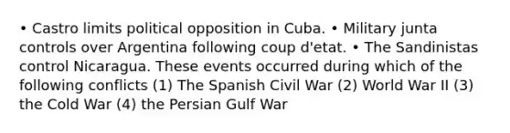 • Castro limits political opposition in Cuba. • Military junta controls over Argentina following coup d'etat. • The Sandinistas control Nicaragua. These events occurred during which of the following conflicts (1) The Spanish Civil War (2) World War II (3) the Cold War (4) the Persian Gulf War