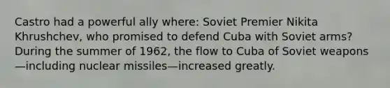 Castro had a powerful ally where: Soviet Premier Nikita Khrushchev, who promised to defend Cuba with Soviet arms? During the summer of 1962, the flow to Cuba of Soviet weapons—including nuclear missiles—increased greatly.