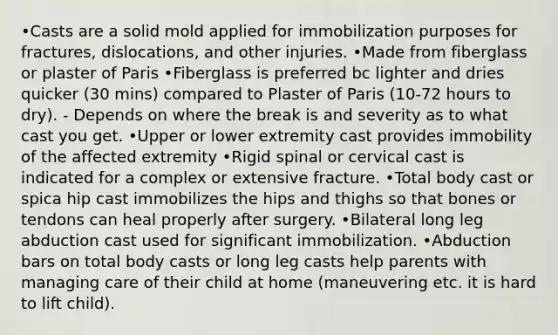 •Casts are a solid mold applied for immobilization purposes for fractures, dislocations, and other injuries. •Made from fiberglass or plaster of Paris •Fiberglass is preferred bc lighter and dries quicker (30 mins) compared to Plaster of Paris (10-72 hours to dry). - Depends on where the break is and severity as to what cast you get. •Upper or lower extremity cast provides immobility of the affected extremity •Rigid spinal or cervical cast is indicated for a complex or extensive fracture. •Total body cast or spica hip cast immobilizes the hips and thighs so that bones or tendons can heal properly after surgery. •Bilateral long leg abduction cast used for significant immobilization. •Abduction bars on total body casts or long leg casts help parents with managing care of their child at home (maneuvering etc. it is hard to lift child).