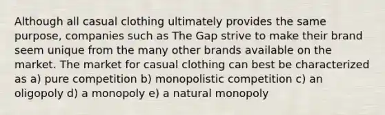 Although all casual clothing ultimately provides the same purpose, companies such as The Gap strive to make their brand seem unique from the many other brands available on the market. The market for casual clothing can best be characterized as a) pure competition b) monopolistic competition c) an oligopoly d) a monopoly e) a natural monopoly