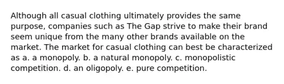 Although all casual clothing ultimately provides the same purpose, companies such as The Gap strive to make their brand seem unique from the many other brands available on the market. The market for casual clothing can best be characterized as a. a monopoly. b. a natural monopoly. c. monopolistic competition. d. an oligopoly. e. pure competition.