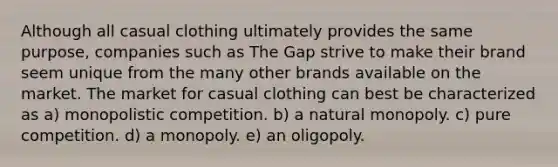 Although all casual clothing ultimately provides the same purpose, companies such as The Gap strive to make their brand seem unique from the many other brands available on the market. The market for casual clothing can best be characterized as a) monopolistic competition. b) a natural monopoly. c) pure competition. d) a monopoly. e) an oligopoly.