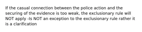 If the casual connection between the police action and the securing of the evidence is too weak, the exclusionary rule will NOT apply -Is NOT an exception to the exclusionary rule rather it is a clarification