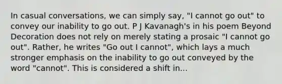 In casual conversations, we can simply say, "I cannot go out" to convey our inability to go out. P J Kavanagh's in his poem Beyond Decoration does not rely on merely stating a prosaic "I cannot go out". Rather, he writes "Go out I cannot", which lays a much stronger emphasis on the inability to go out conveyed by the word "cannot". This is considered a shift in...