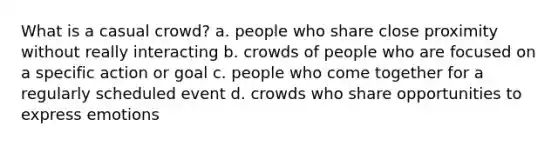 What is a casual crowd? a. people who share close proximity without really interacting b. crowds of people who are focused on a specific action or goal c. people who come together for a regularly scheduled event d. crowds who share opportunities to express emotions