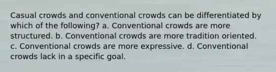 Casual crowds and conventional crowds can be differentiated by which of the following? a. Conventional crowds are more structured. b. Conventional crowds are more tradition oriented. c. Conventional crowds are more expressive. d. Conventional crowds lack in a specific goal.