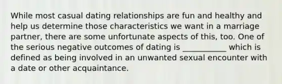 While most casual dating relationships are fun and healthy and help us determine those characteristics we want in a marriage partner, there are some unfortunate aspects of this, too. One of the serious negative outcomes of dating is ___________ which is defined as being involved in an unwanted sexual encounter with a date or other acquaintance.