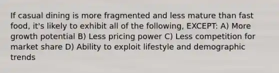 If casual dining is more fragmented and less mature than fast food, it's likely to exhibit all of the following, EXCEPT: A) More growth potential B) Less pricing power C) Less competition for market share D) Ability to exploit lifestyle and demographic trends