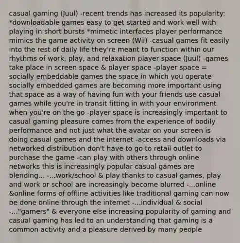 casual gaming (Juul) -recent trends has increased its popularity: *downloadable games easy to get started and work well with playing in short bursts *mimetic interfaces player performance mimics the game activity on screen (Wii) -casual games fit easily into the rest of daily life they're meant to function within our rhythms of work, play, and relaxation player space (Juul) -games take place in screen space & player space -player space = socially embeddable games the space in which you operate socially embedded games are becoming more important using that space as a way of having fun with your friends use casual games while you're in transit fitting in with your environment when you're on the go -player space is increasingly important to casual gaming pleasure comes from the experience of bodily performance and not just what the avatar on your screen is doing casual games and the internet -access and downloads via networked distribution don't have to go to retail outlet to purchase the game -can play with others through online networks this is increasingly popular casual games are blending... -...work/school & play thanks to casual games, play and work or school are increasingly become blurred -...online &online forms of offline activities like traditional gaming can now be done online through the internet -...individual & social -..."gamers" & everyone else increasing popularity of gaming and casual gaming has led to an understanding that gaming is a common activity and a pleasure derived by many people