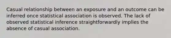 Casual relationship between an exposure and an outcome can be inferred once statistical association is observed. The lack of observed statistical inference straightforwardly implies the absence of casual association.