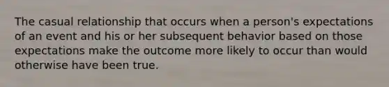 The casual relationship that occurs when a person's expectations of an event and his or her subsequent behavior based on those expectations make the outcome more likely to occur than would otherwise have been true.