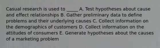 Casual research is used to _____ A. Test hypotheses about cause and effect relationships B. Gather preliminary data to define problems and their underlying causes C. Collect information on the demographics of customers D. Collect information on the attitudes of consumers E. Generate hypotheses about the causes of a marketing problem