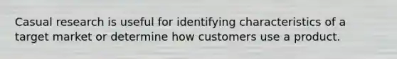 Casual research is useful for identifying characteristics of a target market or determine how customers use a product.