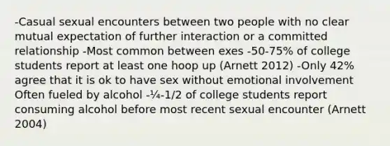 -Casual sexual encounters between two people with no clear mutual expectation of further interaction or a committed relationship -Most common between exes -50-75% of college students report at least one hoop up (Arnett 2012) -Only 42% agree that it is ok to have sex without emotional involvement Often fueled by alcohol -¼-1/2 of college students report consuming alcohol before most recent sexual encounter (Arnett 2004)