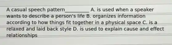 A casual speech pattern__________ A. is used when a speaker wants to describe a person's life B. organizes information according to how things fit together in a physical space C. is a relaxed and laid back style D. is used to explain cause and effect relationships