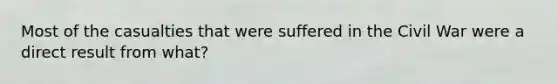 Most of the casualties that were suffered in the Civil War were a direct result from what?