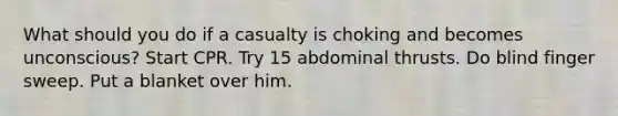 What should you do if a casualty is choking and becomes unconscious? Start CPR. Try 15 abdominal thrusts. Do blind finger sweep. Put a blanket over him.