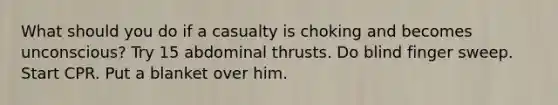 What should you do if a casualty is choking and becomes unconscious? Try 15 abdominal thrusts. Do blind finger sweep. Start CPR. Put a blanket over him.