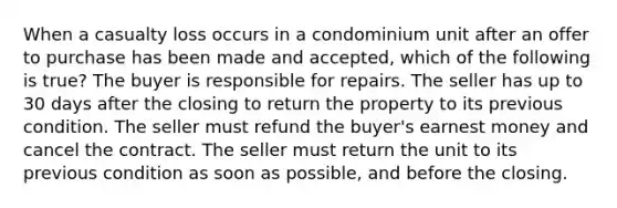 When a casualty loss occurs in a condominium unit after an offer to purchase has been made and accepted, which of the following is true? The buyer is responsible for repairs. The seller has up to 30 days after the closing to return the property to its previous condition. The seller must refund the buyer's earnest money and cancel the contract. The seller must return the unit to its previous condition as soon as possible, and before the closing.