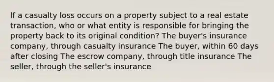 If a casualty loss occurs on a property subject to a real estate transaction, who or what entity is responsible for bringing the property back to its original condition? The buyer's insurance company, through casualty insurance The buyer, within 60 days after closing The escrow company, through title insurance The seller, through the seller's insurance