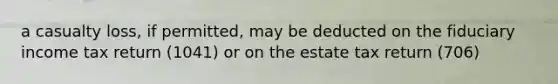 a casualty loss, if permitted, may be deducted on the fiduciary income tax return (1041) or on the estate tax return (706)