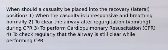 When should a casualty be placed into the recovery (lateral) position? 1) When the casualty is unresponsive and breathing normally 2) To clear the airway after regurgitation (vomiting) during CPR 3) To perform Cardiopulmonary Resuscitation (CPR) 4) To check regularly that the airway is still clear while performing CPR