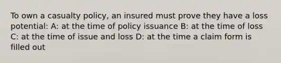 To own a casualty policy, an insured must prove they have a loss potential: A: at the time of policy issuance B: at the time of loss C: at the time of issue and loss D: at the time a claim form is filled out