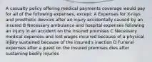 A casualty policy offering medical payments coverage would pay for all of the following expenses, except: A Expenses for X-rays and prosthetic devices after an injury accidentally caused by an insured B Necessary ambulance and hospital expenses following an injury in an accident on the insured premises C Necessary medical expenses and lost wages incurred because of a physical injury sustained because of the insured's inaction D Funeral expenses after a guest on the insured premises dies after sustaining bodily injuries