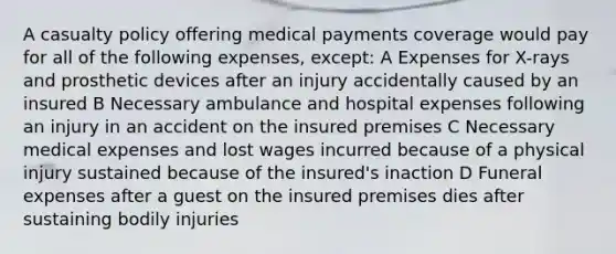 A casualty policy offering medical payments coverage would pay for all of the following expenses, except: A Expenses for X-rays and prosthetic devices after an injury accidentally caused by an insured B Necessary ambulance and hospital expenses following an injury in an accident on the insured premises C Necessary medical expenses and lost wages incurred because of a physical injury sustained because of the insured's inaction D Funeral expenses after a guest on the insured premises dies after sustaining bodily injuries