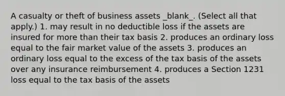 A casualty or theft of business assets _blank​_. (Select all that apply.) 1. may result in no deductible loss if the assets are insured for more than their tax basis 2. produces an ordinary loss equal to the fair market value of the assets 3. produces an ordinary loss equal to the excess of the tax basis of the assets over any insurance reimbursement 4. produces a Section 1231 loss equal to the tax basis of the assets