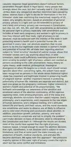 casuistic response (legal parameters doesn't exhaust factors, parameters thought about in legal basis); many people feel strongly about the case, but don't actually read it -7 to 2 decision -strikes down any categorical abortion restriction laws passed by states -women have a right to decide for themselves in the first trimester: state laws restricting this overturned; majority of US states; why weighty decision -based on protection of personal privacy: privacy is a right and can be extended to privacy of one's body and privacy -privacy not mentioned in Constitution, but cites 1st, 4th, 5th, 9th, and 14th amendments as derivations for personal right to privacy especially 14th amendment and includes at least early pregnancy and women's right to privacy in how they interact with their body -right of privacy is not absolute: must be balanced with the interest of the state in both protecting women's health and in potential human life -not governed in every case -not absolute assertion that no one wants to do this but legitimate state interest in women's health and potential of human life -all state laws regarding abortion subject to "strict scrutiny" standard of judicial review: allows first trimester (states can't say anything about this); in later trimesters, state could sufficiently overriding interest of state: strict scrutiny to protect right of privacy -unborn not counted as persons according to the 14th amendment: heavy theory on rights theory -wide medical, philosophical, theological divergence on when life begins (as a result, court should remain agnostic about this) -concerning rights, the unborn have never been recognized as persons in the whole sense (historical rights) -state has important and legitimate interest in preserving health of pregnant woman -another important interest in protecting potentiality of human life -interests are separate and distinct, but each one grows as the pregnancy continues: higher interests in women's health and potential of life proportionately -"We forthwith acknowledge our awareness of the sensitive and emotional nature of the abortion controversy, of the vigorous opposing views, even among physicians, and of the deep and seemingly absolute convictions that the subject inspires. One's philosophy, one's experiences, one's exposure to the raw edges of human existence, one's religious training, one's attitudes toward life and family and their values, and the moral standards one establishes and seeks to observe are all likely to influence and to color one's thinking and conclusions about abortion. In addition, population growth, pollution, poverty, and racial overtones tend to complicate and not to simplify the problem" -can't make decision on basis of decisions -stick to interpreting the Constitution and that's it -"Although the results are divided, most of the courts have agreed that the right of privacy, however based, is broad enough to cover the abortion decision; that right, nonetheless, is not absolute and is subject to some limitations; and that at some point the state interests as to protection of health, medical standards, and prenatal life, become dominant. We agree with this approach" -two pressures majority opinion in this case: right of privacy covers the right to abort but has some conflict and limitations