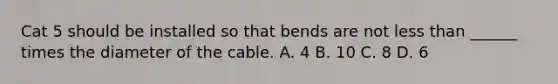 Cat 5 should be installed so that bends are not less than ______ times the diameter of the cable. A. 4 B. 10 C. 8 D. 6