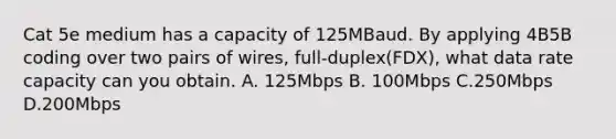 Cat 5e medium has a capacity of 125MBaud. By applying 4B5B coding over two pairs of wires, full-duplex(FDX), what data rate capacity can you obtain. A. 125Mbps B. 100Mbps C.250Mbps D.200Mbps