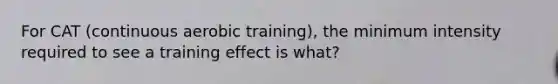 For CAT (continuous aerobic training), the minimum intensity required to see a training effect is what?