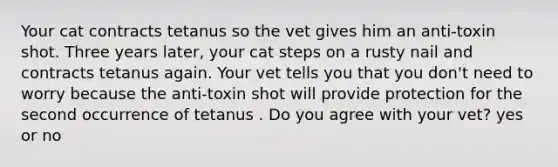 Your cat contracts tetanus so the vet gives him an anti-toxin shot. Three years later, your cat steps on a rusty nail and contracts tetanus again. Your vet tells you that you don't need to worry because the anti-toxin shot will provide protection for the second occurrence of tetanus . Do you agree with your vet? yes or no