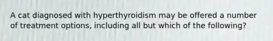 A cat diagnosed with hyperthyroidism may be offered a number of treatment options, including all but which of the following?