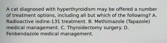 A cat diagnosed with hyperthyroidism may be offered a number of treatment options, including all but which of the following? A. Radioactive iodine-131 treatment. B. Methimazole (Tapazole) medical management. C. Thyroidectomy surgery. D. Fenbendazole medical management.