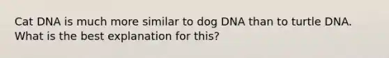 Cat DNA is much more similar to dog DNA than to turtle DNA. What is the best explanation for this?