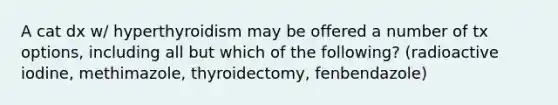 A cat dx w/ hyperthyroidism may be offered a number of tx options, including all but which of the following? (radioactive iodine, methimazole, thyroidectomy, fenbendazole)