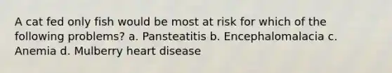 A cat fed only fish would be most at risk for which of the following problems? a. Pansteatitis b. Encephalomalacia c. Anemia d. Mulberry heart disease