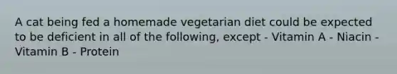 A cat being fed a homemade vegetarian diet could be expected to be deficient in all of the following, except - Vitamin A - Niacin - Vitamin B - Protein