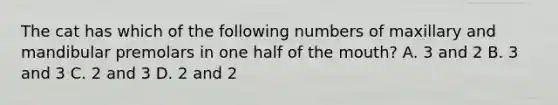 The cat has which of the following numbers of maxillary and mandibular premolars in one half of the mouth? A. 3 and 2 B. 3 and 3 C. 2 and 3 D. 2 and 2