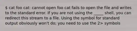 cat foo cat: cannot open foo cat fails to open the file and writes to the standard error. If you are not using the _____ shell, you can redirect this stream to a file. Using the symbol for standard output obviously won't do; you need to use the 2> symbols