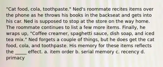 "Cat food, cola, toothpaste." Ned's roommate recites items over the phone as he throws his books in the backseat and gets into his car. Ned is supposed to stop at the store on the way home. The roommate continues to list a few more items. Finally, he wraps up, "Coffee creamer, spaghetti sauce, dish soap, and iced tea mix." Ned forgets a couple of things, but he does get the cat food, cola, and toothpaste. His memory for these items reflects the _____ effect. a. item order b. serial memory c. recency d. primacy