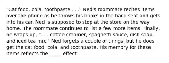 "Cat food, cola, toothpaste . . ." Ned's roommate recites items over the phone as he throws his books in the back seat and gets into his car. Ned is supposed to stop at the store on the way home. The roommate continues to list a few more items. Finally, he wraps up, ". . . coffee creamer, spaghetti sauce, dish soap, and iced tea mix." Ned forgets a couple of things, but he does get the cat food, cola, and toothpaste. His memory for these items reflects the _____ effect