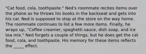 "Cat food, cola, toothpaste." Ned's roommate recites items over the phone as he throws his books in the backseat and gets into his car. Ned is supposed to stop at the store on the way home. The roommate continues to list a few more items. Finally, he wraps up, "Coffee creamer, spaghetti sauce, dish soap, and ice tea mix." Ned forgets a couple of things, but he does get the cat food, cola, and toothpaste. His memory for these items reflects the _____ effect.